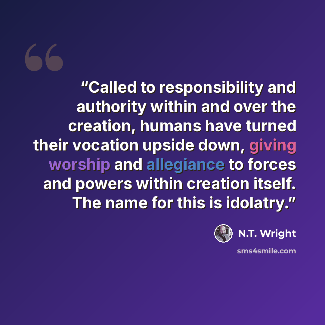 “Called to responsibility and authority within and over the creation, humans have turned their vocation upside down, giving worship and allegiance to forces and powers within creation itself. The name for this is idolatry.” quote by N.T. Wright
