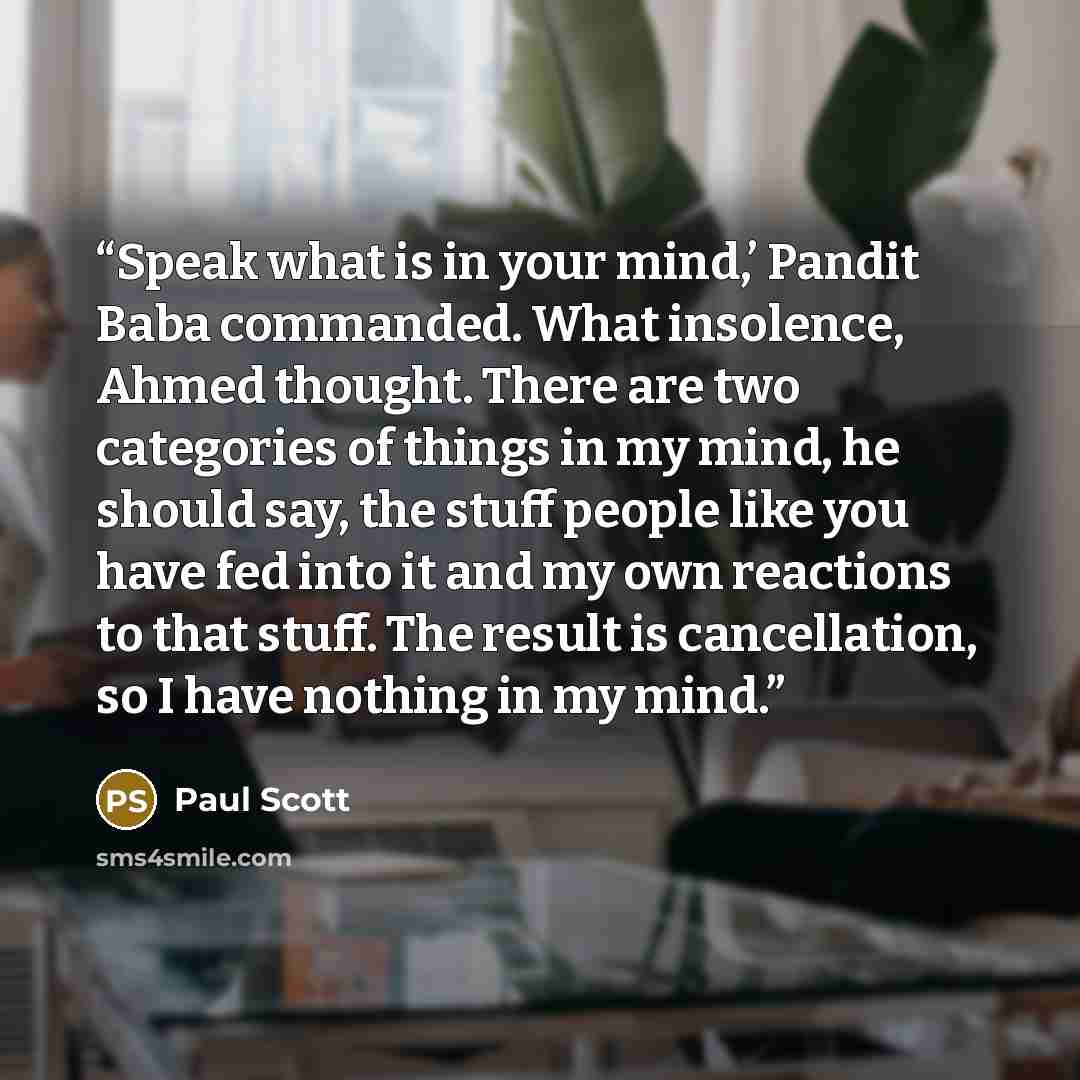 “Speak what is in your mind,’ Pandit Baba commanded. What insolence, Ahmed thought. There are two categories of things in my mind, he should say, the stuff people like you have fed into it and my own reactions to that stuff. The result is cancellation, so I have nothing in my mind.” quote by Paul Scott