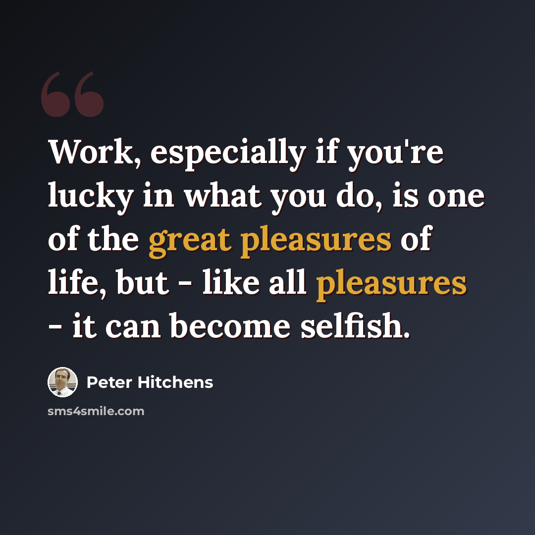 “Work, especially if you're lucky in what you do, is one of the great pleasures of life, but - like all pleasures - it can become selfish.” quote by Peter Hitchens