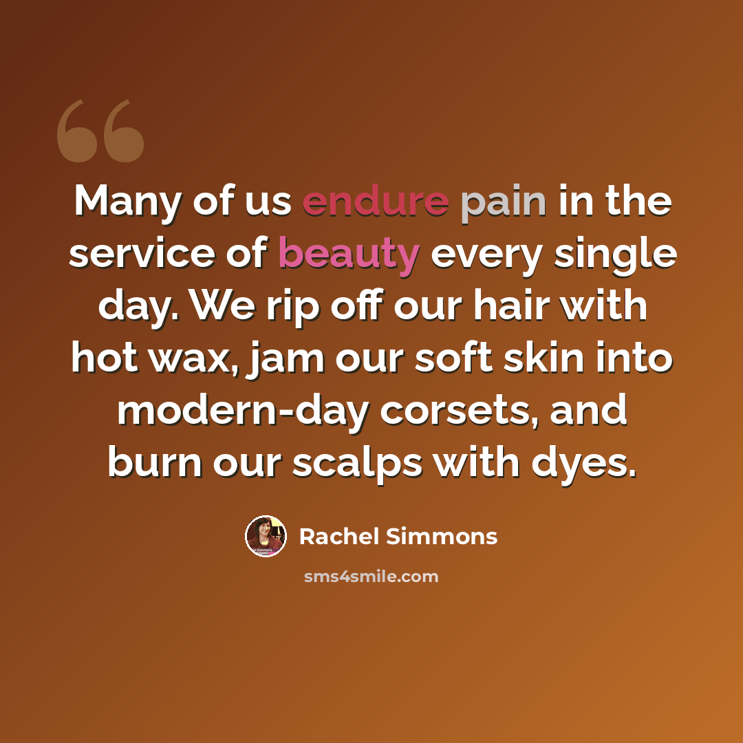 “Many of us endure pain in the service of beauty every single day. We rip off our hair with hot wax, jam our soft skin into modern-day corsets, and burn our scalps with dyes.” quote by Rachel Simmons
