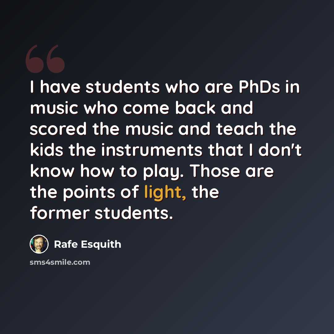 “I have students who are PhDs in music who come back and scored the music and teach the kids the instruments that I don't know how to play. Those are the points of light, the former students.” quote by Rafe Esquith