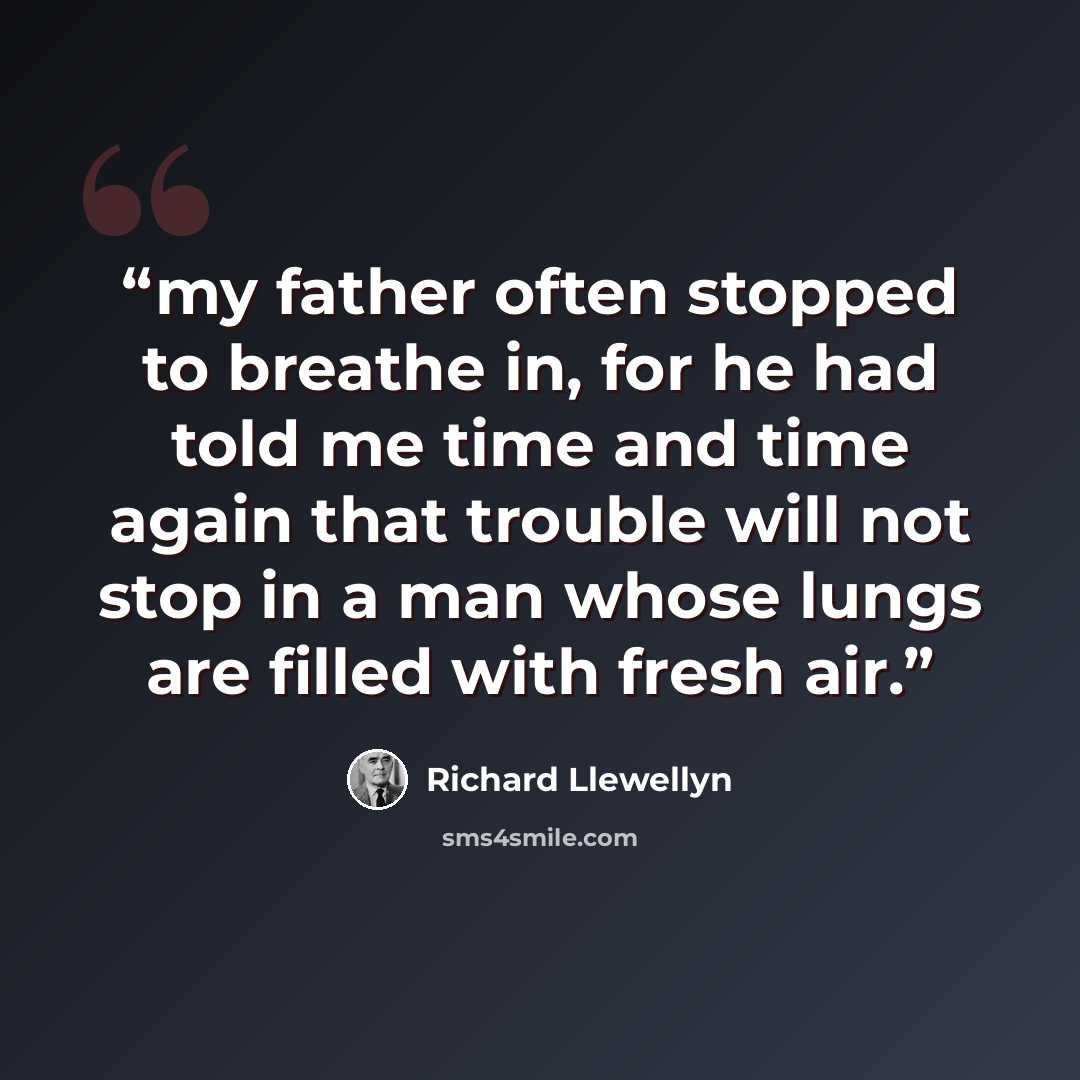 “my father often stopped to breathe in, for he had told me time and time again that trouble will not stop in a man whose lungs are filled with fresh air.” quote by Richard Llewellyn