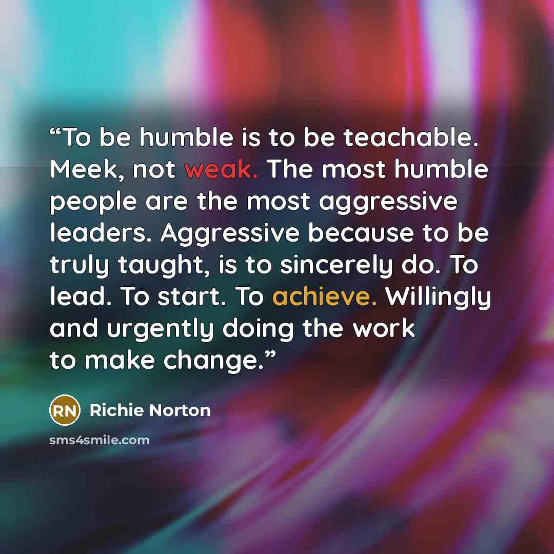 “To be humble is to be teachable. Meek, not weak. The most humble people are the most aggressive leaders. Aggressive because to be truly taught, is to sincerely do. To lead. To start. To achieve. Willingly and urgently doing the work to make change.” quote by Richie Norton