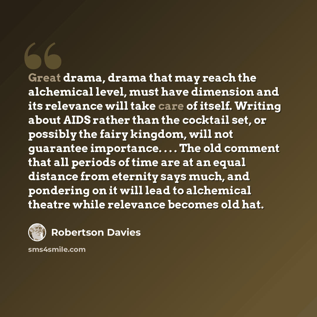 “Great drama, drama that may reach the alchemical level, must have dimension and its relevance will take care of itself. Writing about AIDS rather than the cocktail set, or possibly the fairy kingdom, will not guarantee importance. . . . The old comment that all periods of time are at an equal…” quote by Robertson Davies