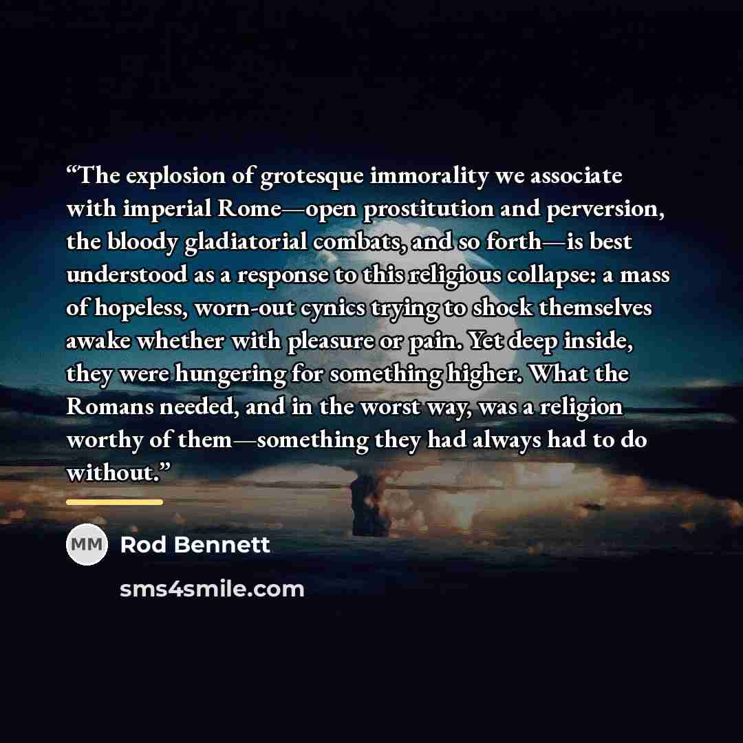 “The explosion of grotesque immorality we associate with imperial Rome—open prostitution and perversion, the bloody gladiatorial combats, and so forth—is best understood as a response to this religious collapse: a mass of hopeless, worn-out cynics trying to shock themselves awake whether with…” quote by Rod Bennett