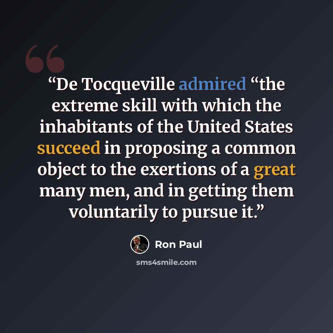 “De Tocqueville admired “the extreme skill with which the inhabitants of the United States succeed in proposing a common object to the exertions of a great many men, and in getting them voluntarily to pursue it.” quote by Ron Paul