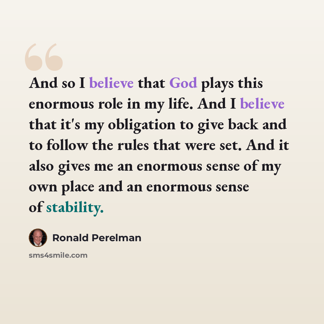 “And so I believe that God plays this enormous role in my life. And I believe that it's my obligation to give back and to follow the rules that were set. And it also gives me an enormous sense of my own place and an enormous sense of stability.” quote by Ronald Perelman