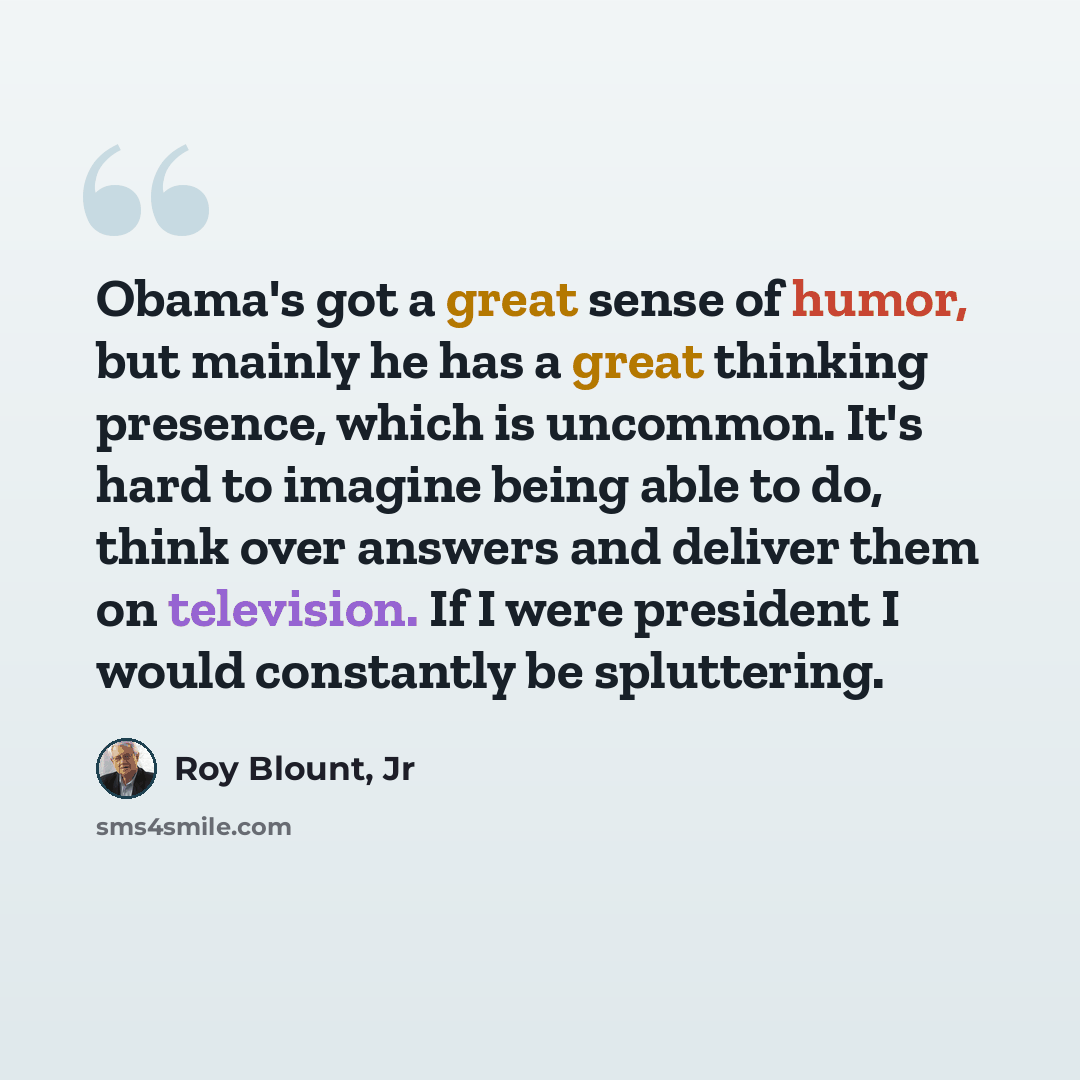 “Obama's got a great sense of humor, but mainly he has a great thinking presence, which is uncommon. It's hard to imagine being able to do, think over answers and deliver them on television. If I were president I would constantly be spluttering.” quote by Roy Blount, Jr
