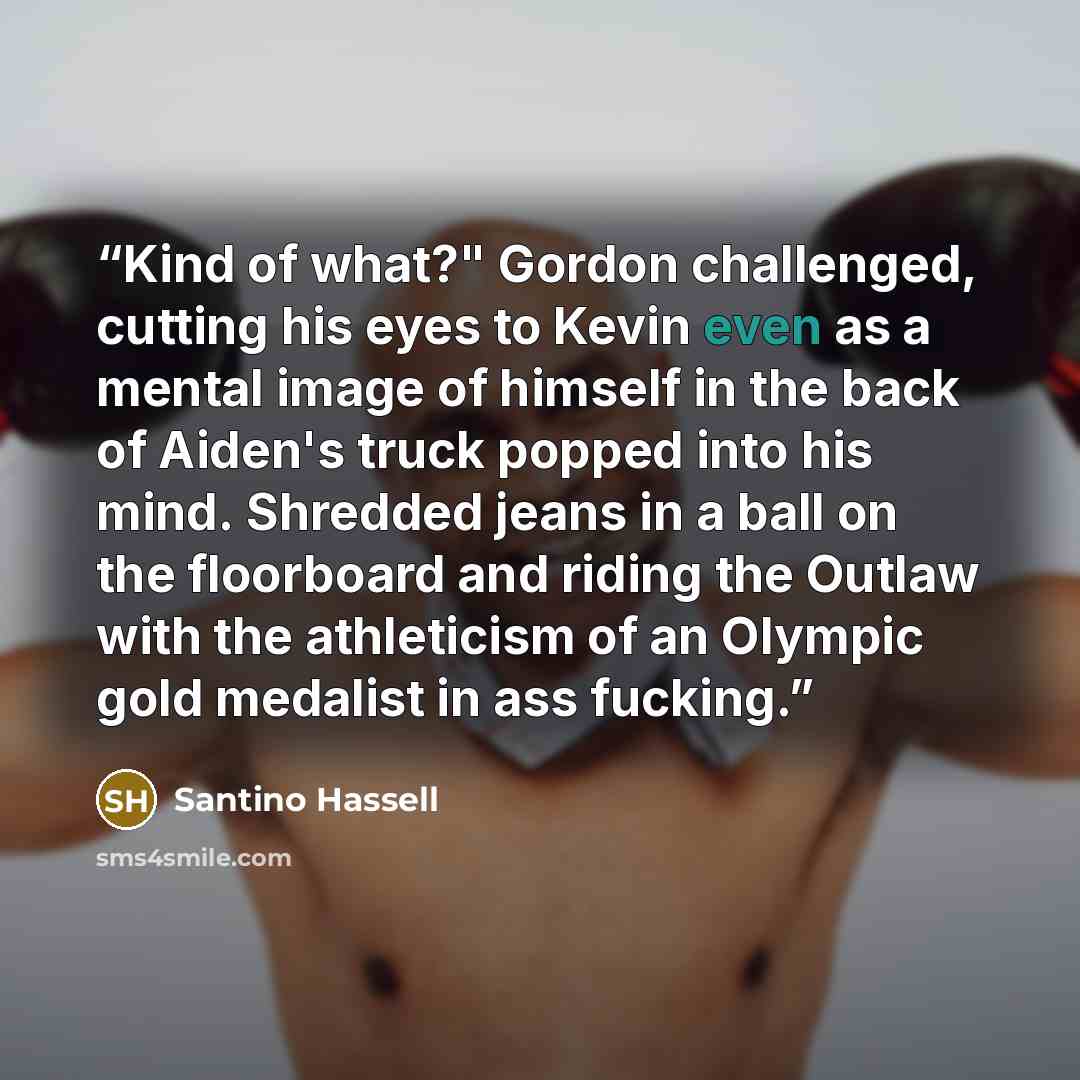 “Kind of what?" Gordon challenged, cutting his eyes to Kevin even as a mental image of himself in the back of Aiden's truck popped into his mind. Shredded jeans in a ball on the floorboard and riding the Outlaw with the athleticism of an Olympic gold medalist in ass fucking.” quote by Santino Hassell