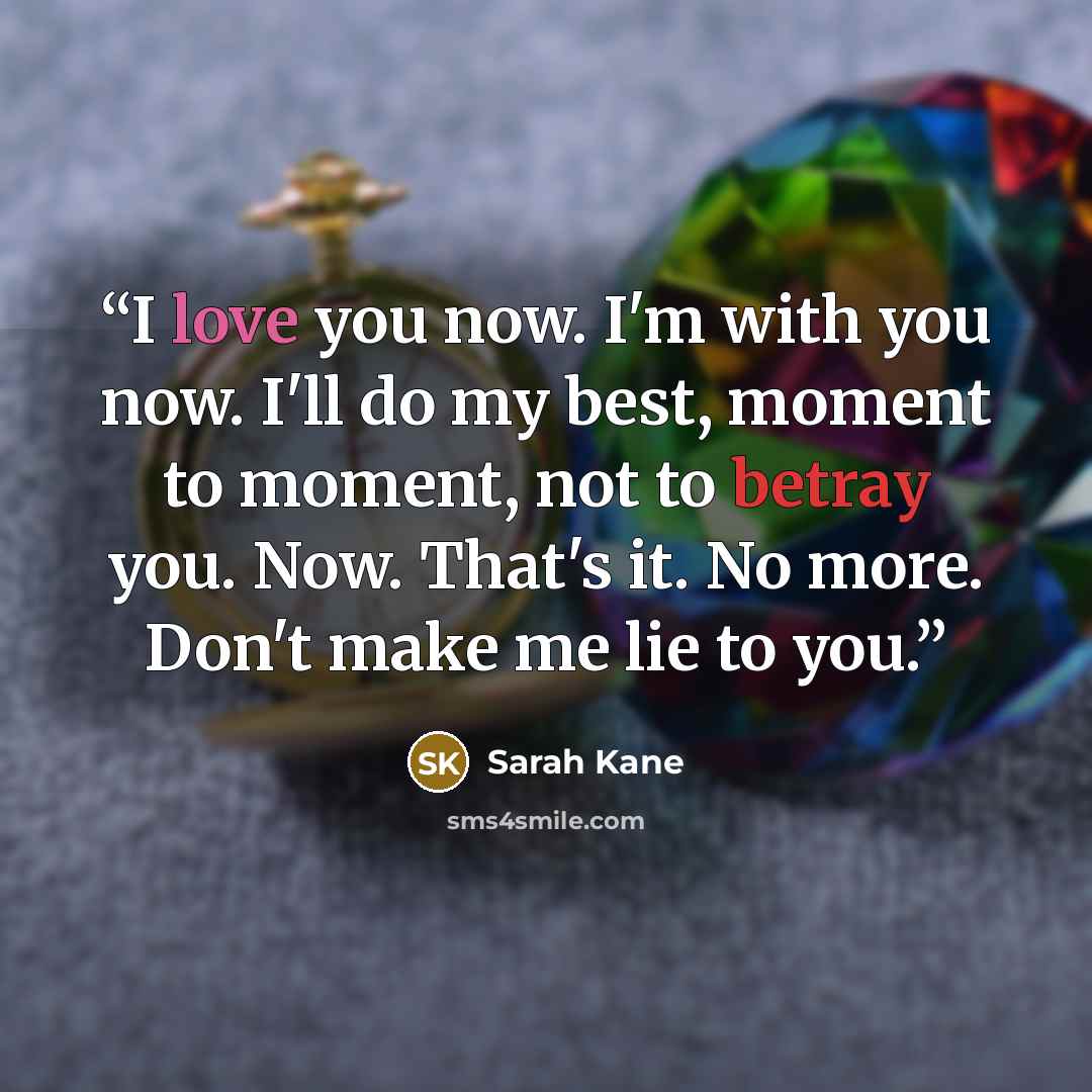 “I love you now. I'm with you now. I'll do my best, moment to moment, not to betray you. Now. That's it. No more. Don't make me lie to you.” quote by Sarah Kane
