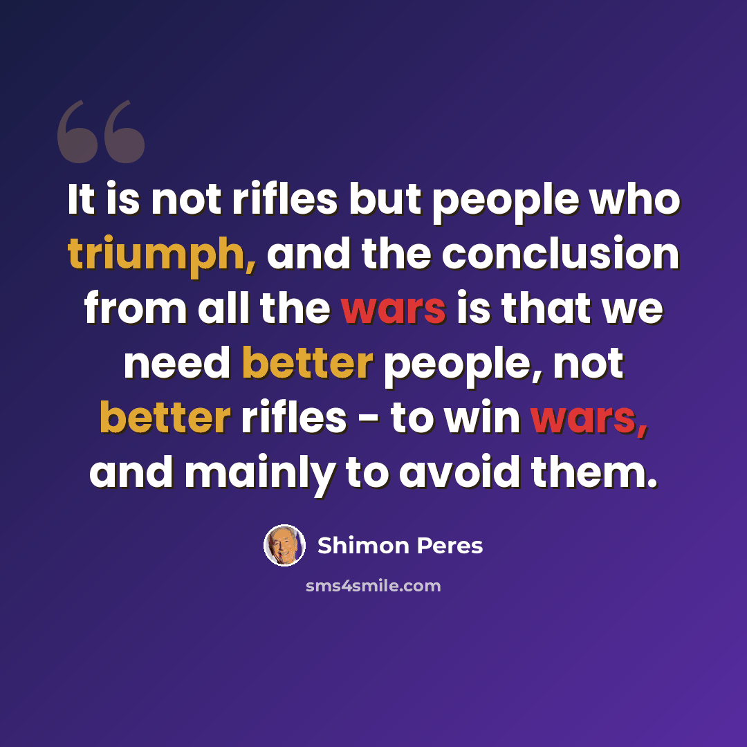 “It is not rifles but people who triumph, and the conclusion from all the wars is that we need better people, not better rifles - to win wars, and mainly to avoid them.” quote by Shimon Peres