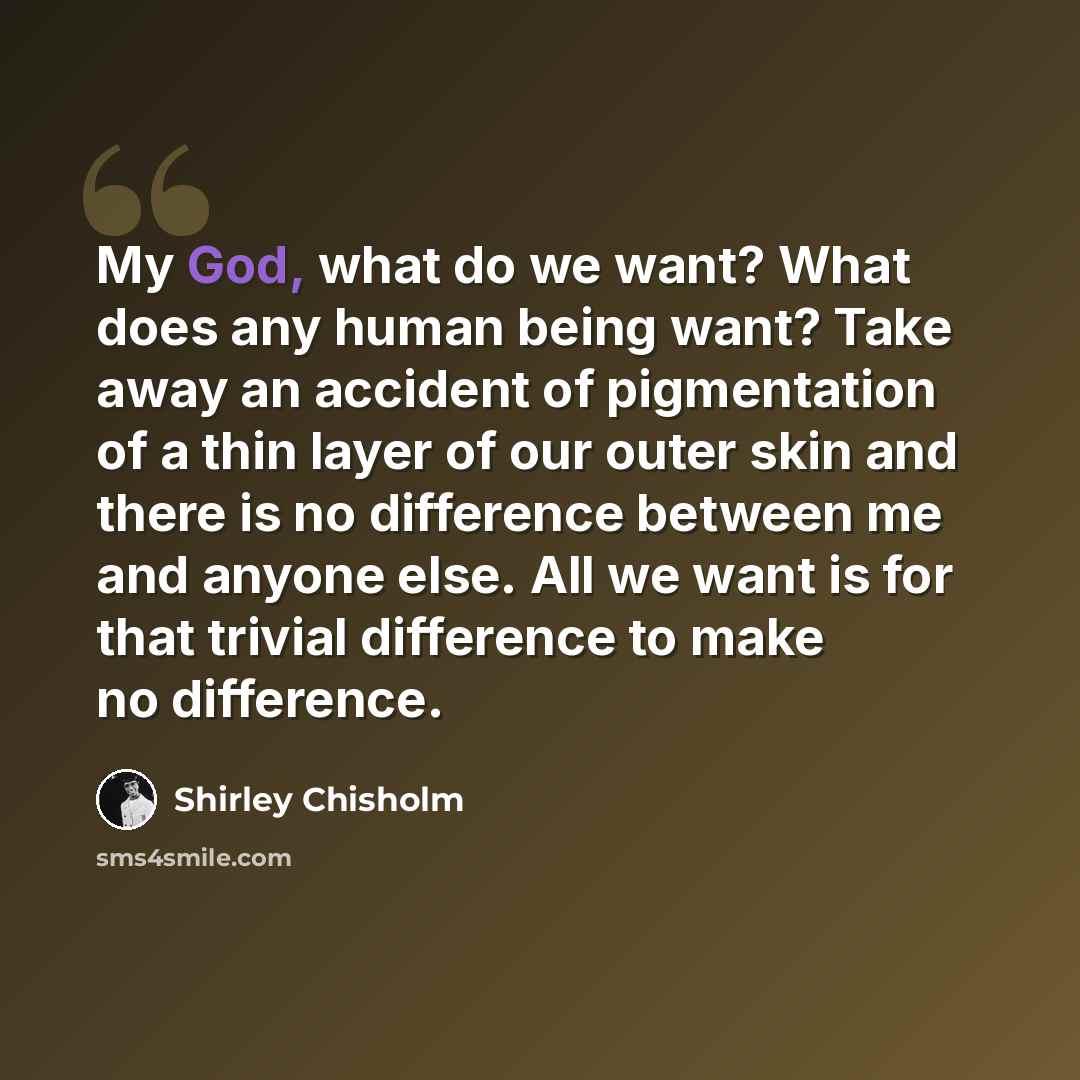 “My God, what do we want? What does any human being want? Take away an accident of pigmentation of a thin layer of our outer skin and there is no difference between me and anyone else. All we want is for that trivial difference to make no difference.” quote by Shirley Chisholm