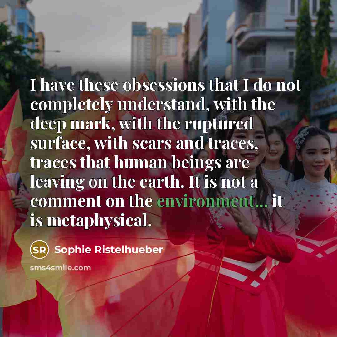 “I have these obsessions that I do not completely understand, with the deep mark, with the ruptured surface, with scars and traces, traces that human beings are leaving on the earth. It is not a comment on the environment... it is metaphysical.” quote by Sophie Ristelhueber