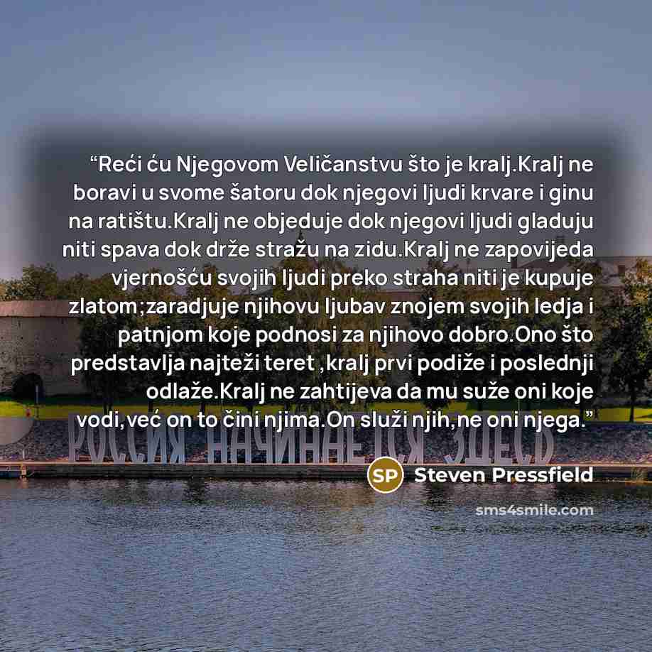 “Reći ću Njegovom Veličanstvu što je kralj.Kralj ne boravi u svome šatoru dok njegovi ljudi krvare i ginu na ratištu.Kralj ne objeduje dok njegovi ljudi gladuju niti spava dok drže stražu na zidu.Kralj ne zapovijeda vjernošću svojih ljudi preko straha niti je kupuje zlatom;zaradjuje njihovu ljubav…” quote by Steven Pressfield