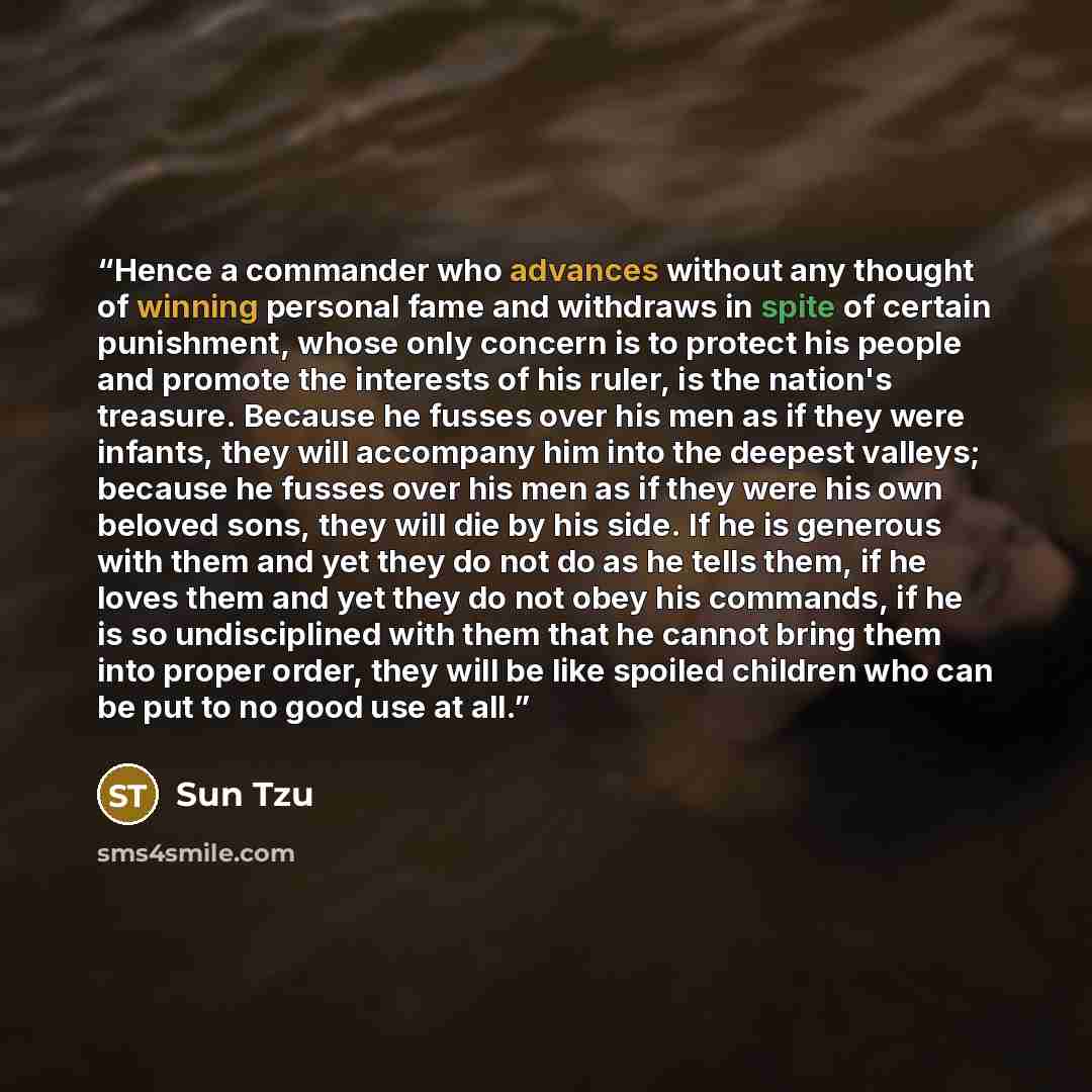 “Hence a commander who advances without any thought of winning personal fame and withdraws in spite of certain punishment, whose only concern is to protect his people and promote the interests of his ruler, is the nation's treasure. Because he fusses over his men as if they were infants, they will…” quote by Sun Tzu