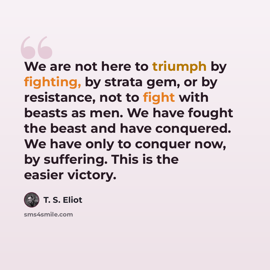 “We are not here to triumph by fighting, by strata gem, or by resistance, not to fight with beasts as men. We have fought the beast and have conquered. We have only to conquer now, by suffering. This is the easier victory.” quote by T. S. Eliot