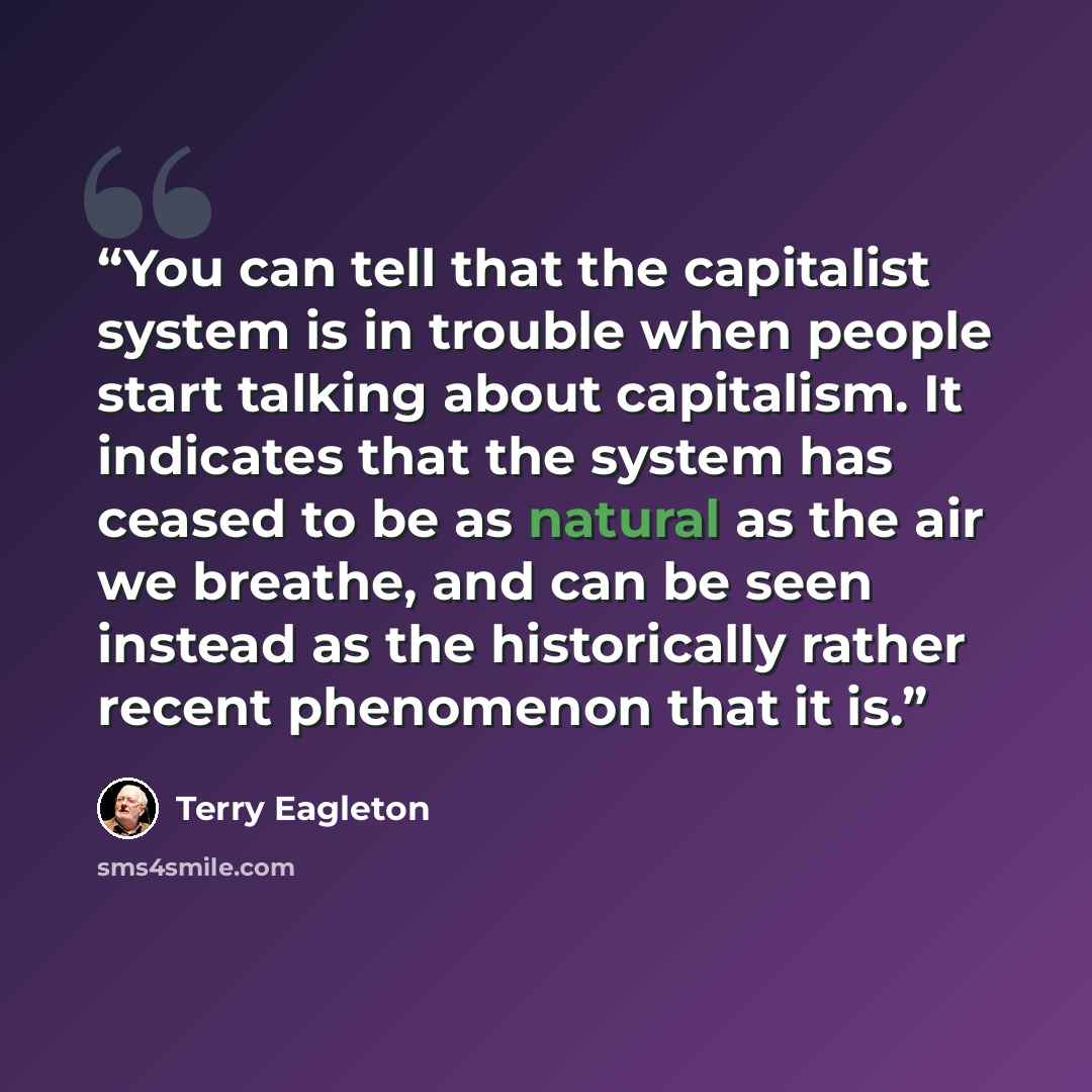 “You can tell that the capitalist system is in trouble when people start talking about capitalism. It indicates that the system has ceased to be as natural as the air we breathe, and can be seen instead as the historically rather recent phenomenon that it is.” quote by Terry Eagleton
