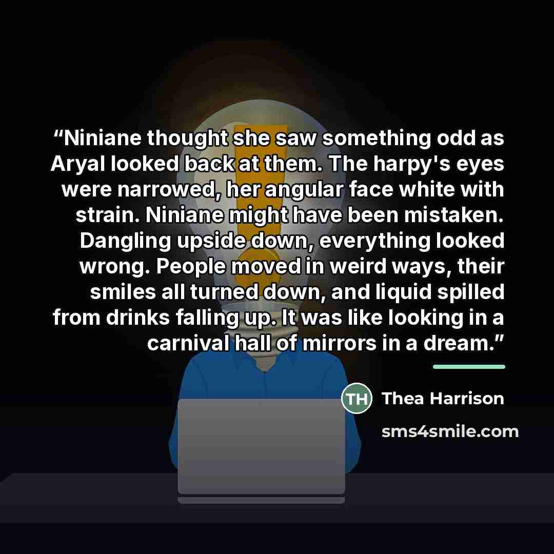 “Niniane thought she saw something odd as Aryal looked back at them. The harpy's eyes were narrowed, her angular face white with strain. Niniane might have been mistaken. Dangling upside down, everything looked wrong. People moved in weird ways, their smiles all turned down, and liquid spilled from…” quote by Thea Harrison