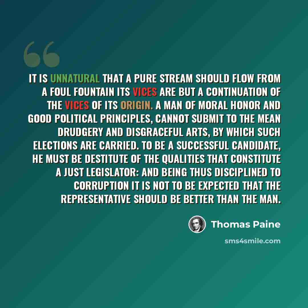 “It is unnatural that a pure stream should flow from a foul fountain its vices are but a continuation of the vices of its origin. A man of moral honor and good political principles, cannot submit to the mean drudgery and disgraceful arts, by which such elections are carried. To be a successful…” quote by Thomas Paine