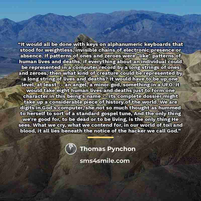 “It would all be done with keys on alphanumeric keyboards that stood for weightless, invisible chains of electronic presence or absence. If patterns of ones and zeroes were "like" patterns of human lives and deaths, if everything about an individual could be represented in a computer record by a…” quote by Thomas Pynchon