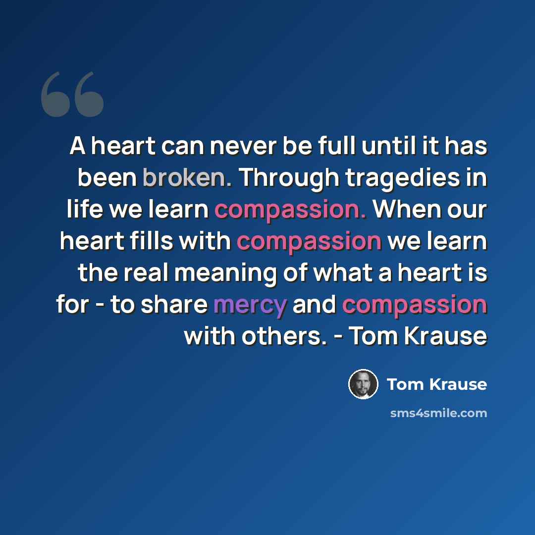 “A heart can never be full until it has been broken. Through tragedies in life we learn compassion. When our heart fills with compassion we learn the real meaning of what a heart is for - to share mercy and compassion with others. - Tom Krause” quote by Tom Krause