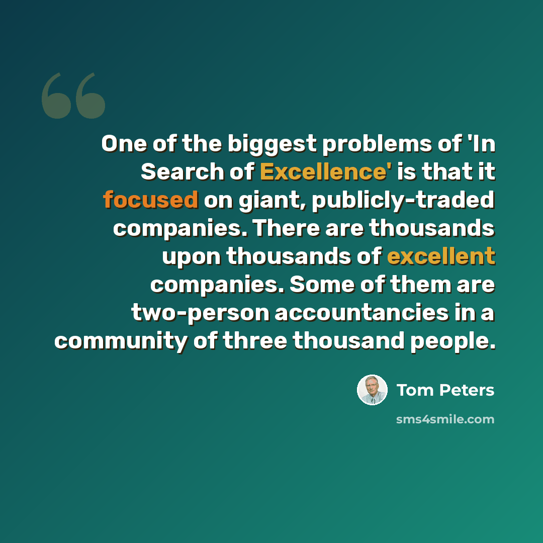 “One of the biggest problems of 'In Search of Excellence' is that it focused on giant, publicly-traded companies. There are thousands upon thousands of excellent companies. Some of them are two-person accountancies in a community of three thousand people.” quote by Tom Peters