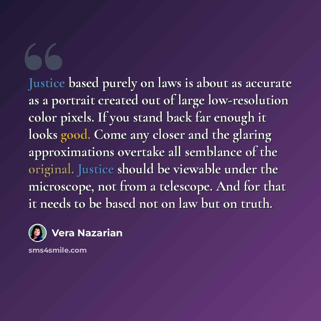“Justice based purely on laws is about as accurate as a portrait created out of large low-resolution color pixels. If you stand back far enough it looks good. Come any closer and the glaring approximations overtake all semblance of the original. Justice should be viewable under the microscope, not…” quote by Vera Nazarian