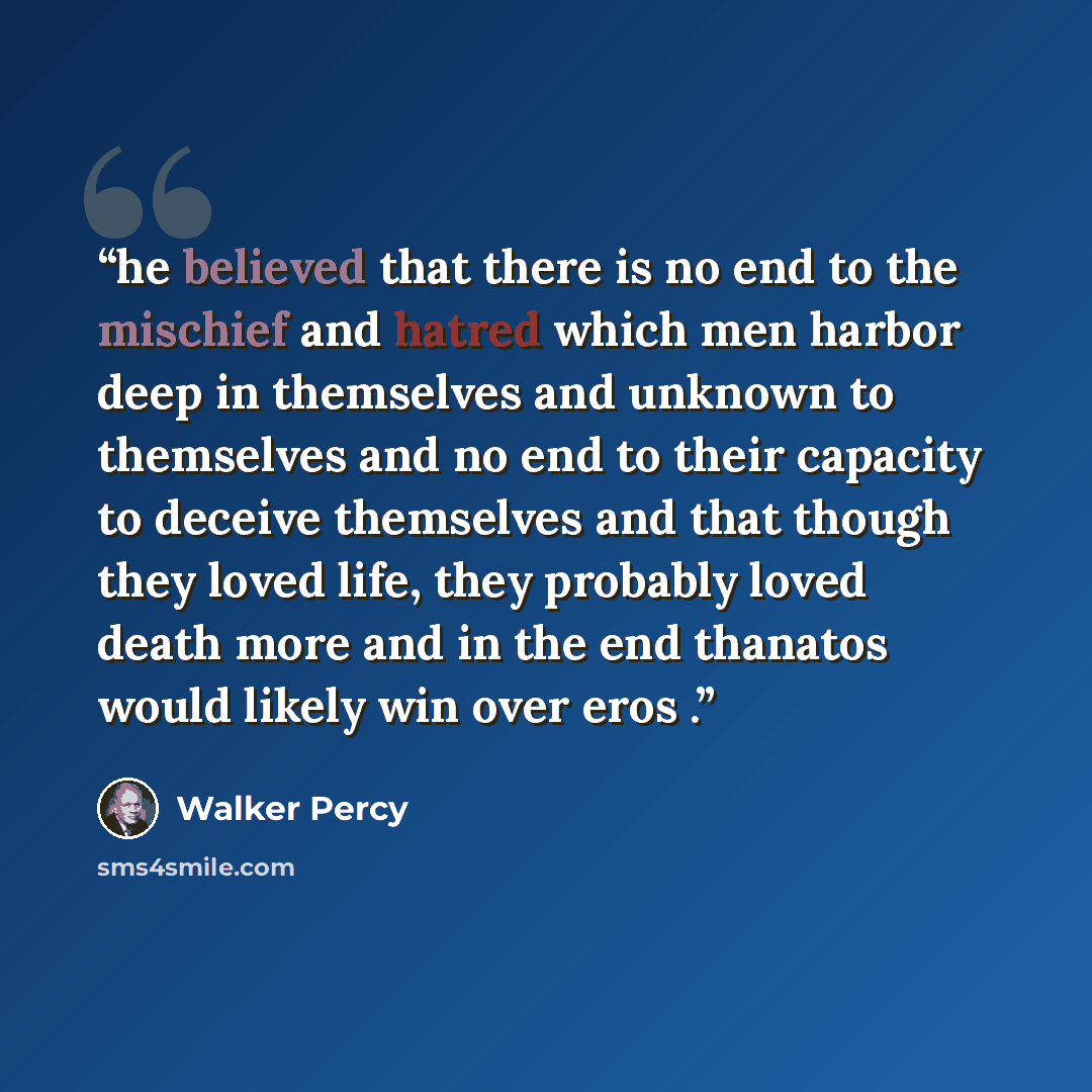 “he believed that there is no end to the mischief and hatred which men harbor deep in themselves and unknown to themselves and no end to their capacity to deceive themselves and that though they loved life, they probably loved death more and in the end thanatos would likely win over eros .” quote by Walker Percy