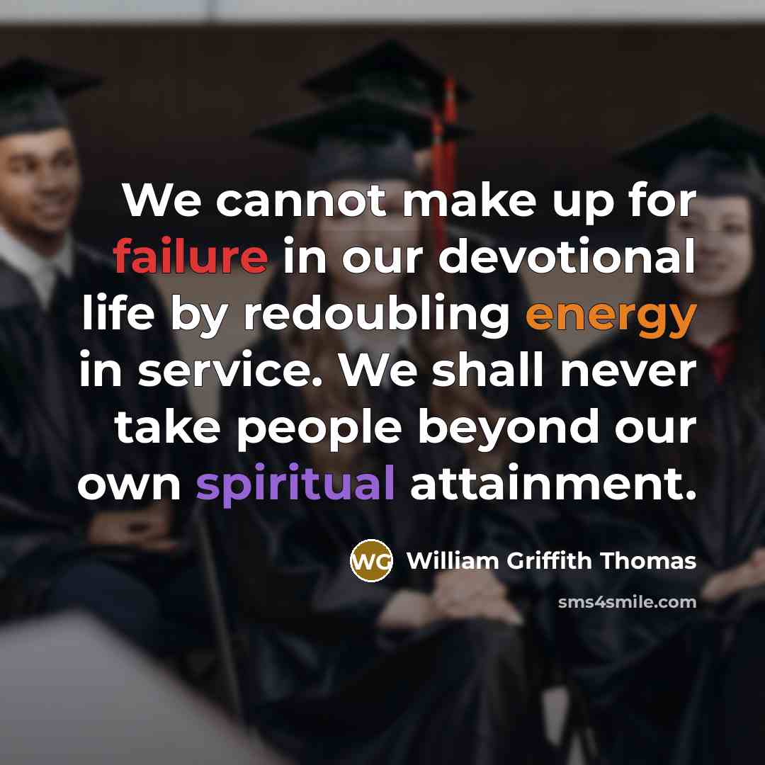 “We cannot make up for failure in our devotional life by redoubling energy in service. We shall never take people beyond our own spiritual attainment.” quote by William Griffith Thomas