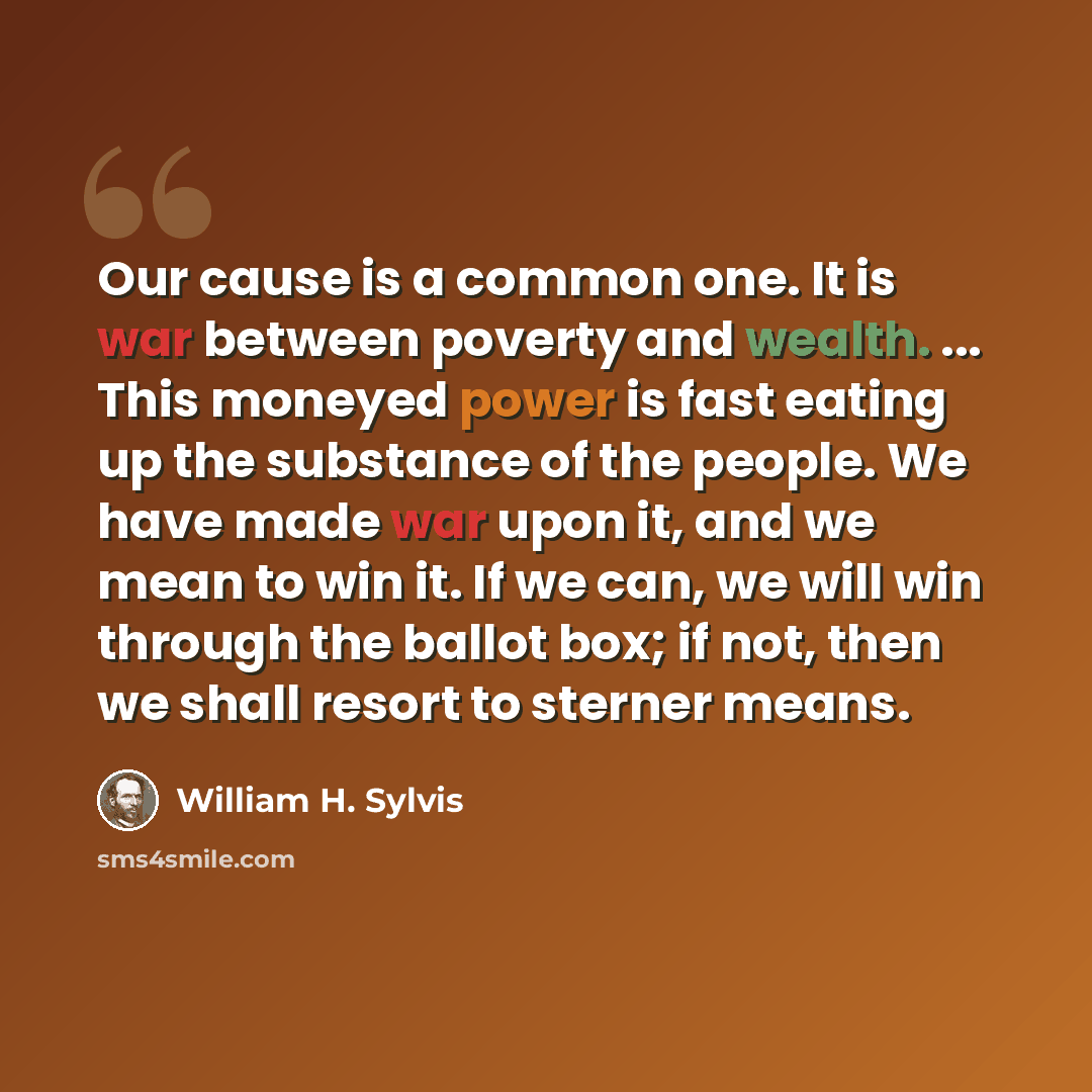 “Our cause is a common one. It is war between poverty and wealth. ... This moneyed power is fast eating up the substance of the people. We have made war upon it, and we mean to win it. If we can, we will win through the ballot box; if not, then we shall resort to sterner means.” quote by William H. Sylvis