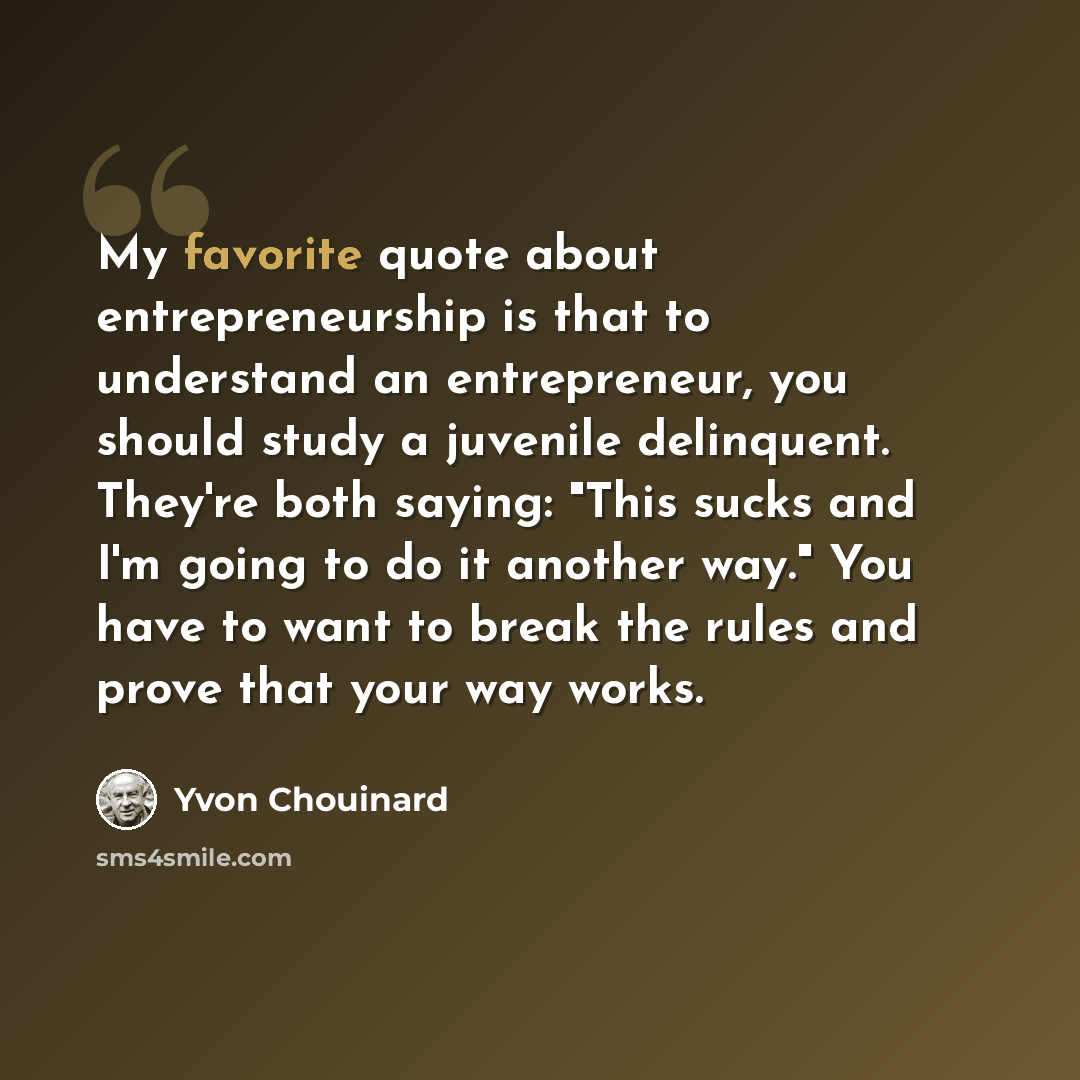 “My favorite quote about entrepreneurship is that to understand an entrepreneur, you should study a juvenile delinquent. They're both saying: "This sucks and I'm going to do it another way." You have to want to break the rules and prove that your way works.” quote by Yvon Chouinard