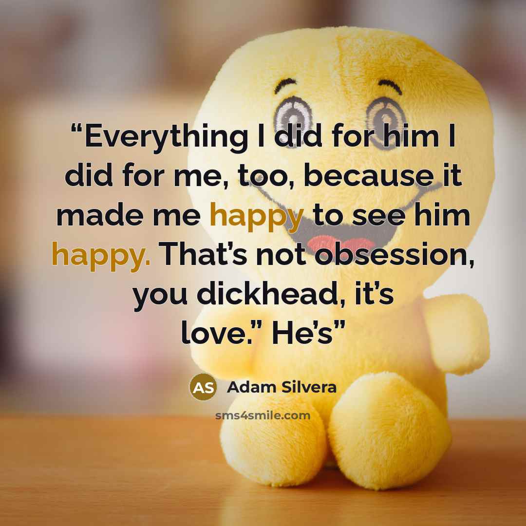 “Everything I did for him I did for me, too, because it made me happy to see him happy. That’s not obsession, you dickhead, it’s love.” He’s” quote by Adam Silvera