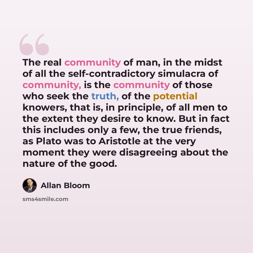“The real community of man, in the midst of all the self-contradictory simulacra of community, is the community of those who seek the truth, of the potential knowers, that is, in principle, of all men to the extent they desire to know. But in fact this includes only a few, the true friends, as…” quote by Allan Bloom