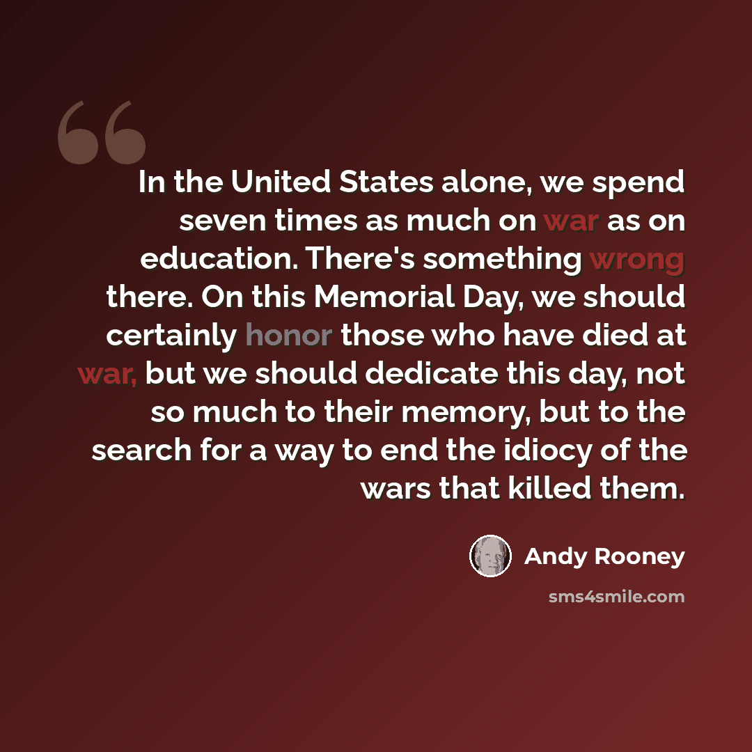 “In the United States alone, we spend seven times as much on war as on education. There's something wrong there. On this Memorial Day, we should certainly honor those who have died at war, but we should dedicate this day, not so much to their memory, but to the search for a way to end the idiocy of…” quote by Andy Rooney
