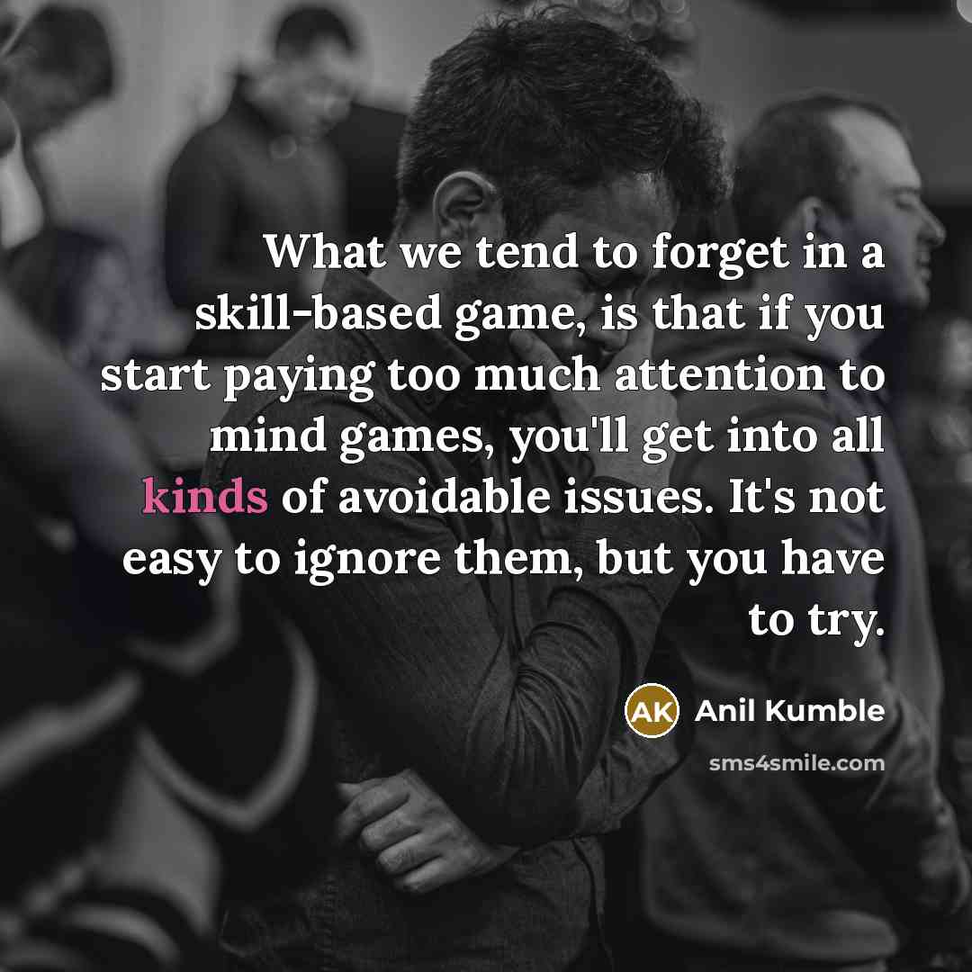 “What we tend to forget in a skill-based game, is that if you start paying too much attention to mind games, you'll get into all kinds of avoidable issues. It's not easy to ignore them, but you have to try.” quote by Anil Kumble