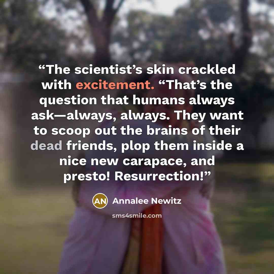 “The scientist’s skin crackled with excitement. “That’s the question that humans always ask—always, always. They want to scoop out the brains of their dead friends, plop them inside a nice new carapace, and presto! Resurrection!” quote by Annalee Newitz