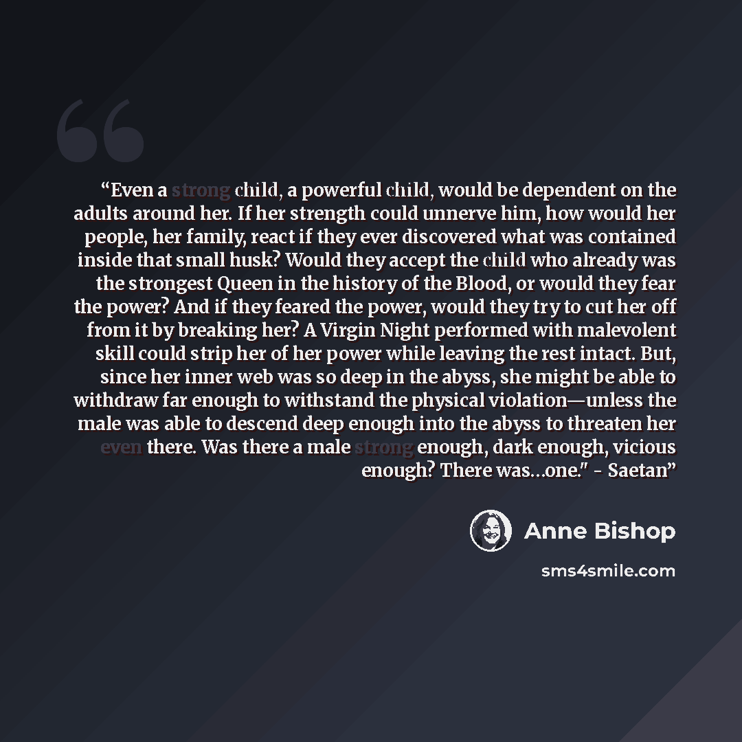 “Even a strong child, a powerful child, would be dependent on the adults around her. If her strength could unnerve him, how would her people, her family, react if they ever discovered what was contained inside that small husk? Would they accept the child who already was the strongest Queen in the…” quote by Anne Bishop