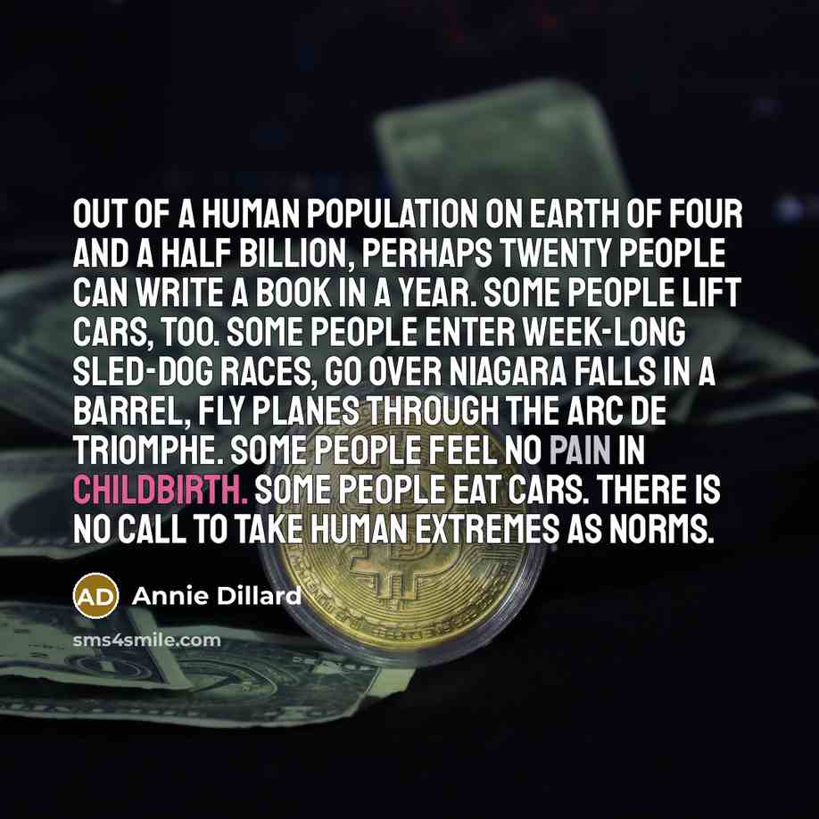 “Out of a human population on earth of four and a half billion, perhaps twenty people can write a book in a year. Some people lift cars, too. Some people enter week-long sled-dog races, go over Niagara Falls in a barrel, fly planes through the Arc de Triomphe. Some people feel no pain in…” quote by Annie Dillard