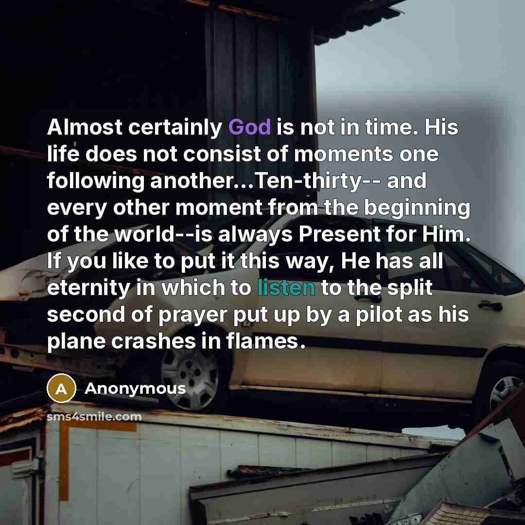 “Almost certainly God is not in time. His life does not consist of moments one following another...Ten-thirty-- and every other moment from the beginning of the world--is always Present for Him. If you like to put it this way, He has all eternity in which to listen to the split second of prayer put…” quote by Anonymous
