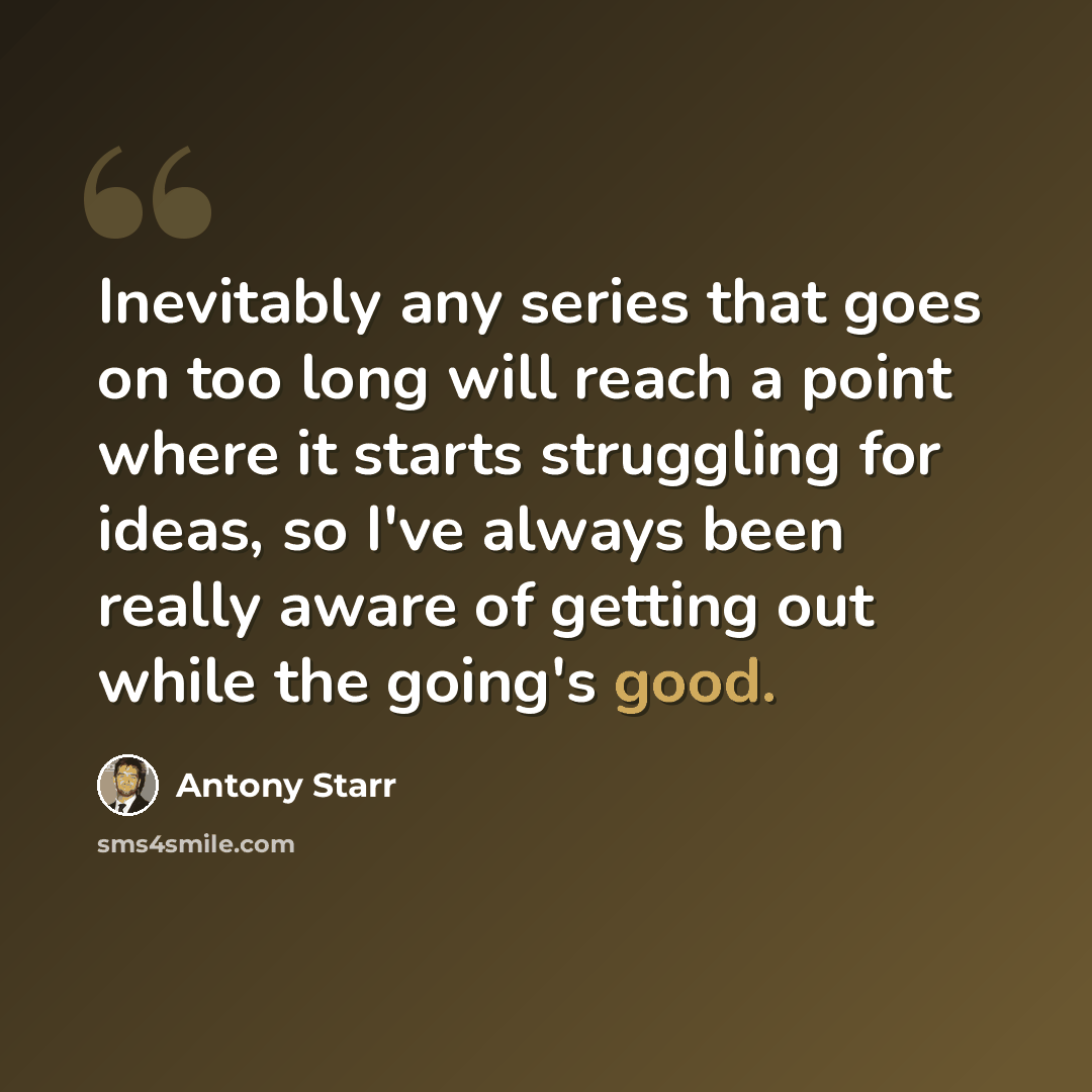 “Inevitably any series that goes on too long will reach a point where it starts struggling for ideas, so I've always been really aware of getting out while the going's good.” quote by Antony Starr