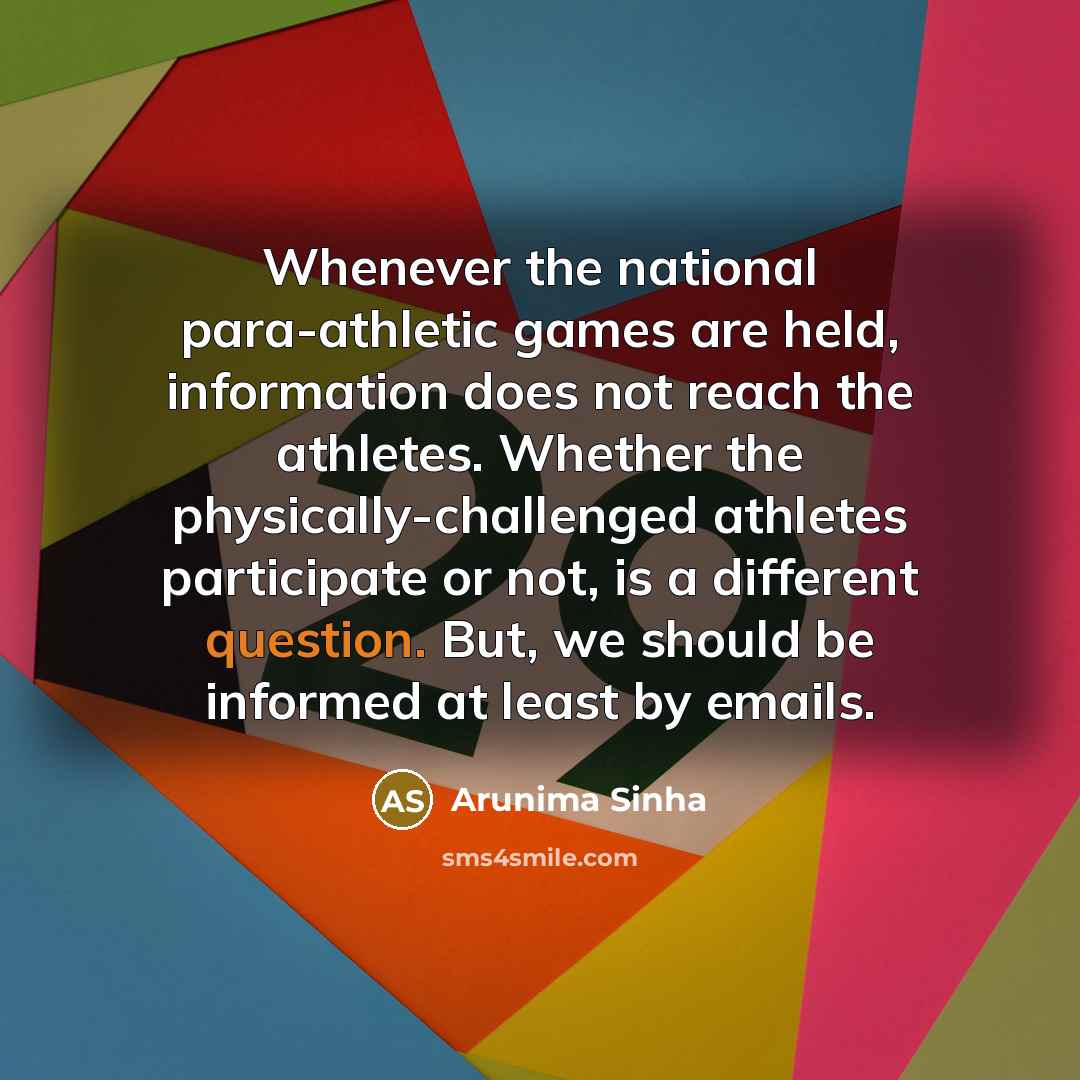 “Whenever the national para-athletic games are held, information does not reach the athletes. Whether the physically-challenged athletes participate or not, is a different question. But, we should be informed at least by emails.” quote by Arunima Sinha