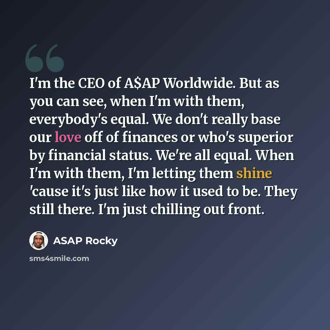 “I'm the CEO of A$AP Worldwide. But as you can see, when I'm with them, everybody's equal. We don't really base our love off of finances or who's superior by financial status. We're all equal. When I'm with them, I'm letting them shine 'cause it's just like how it used to be. They still there. I'm…” quote by ASAP Rocky