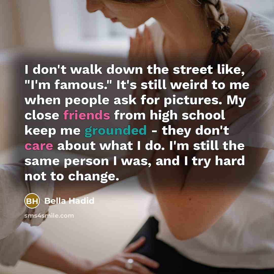 “I don't walk down the street like, "I'm famous." It's still weird to me when people ask for pictures. My close friends from high school keep me grounded - they don't care about what I do. I'm still the same person I was, and I try hard not to change.” quote by Bella Hadid