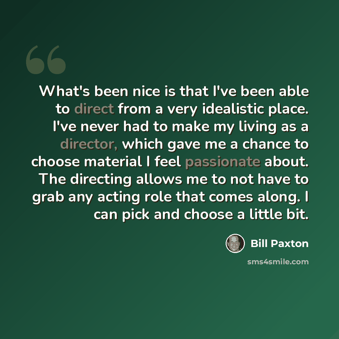 “What's been nice is that I've been able to direct from a very idealistic place. I've never had to make my living as a director, which gave me a chance to choose material I feel passionate about. The directing allows me to not have to grab any acting role that comes along. I can pick and choose a…” quote by Bill Paxton