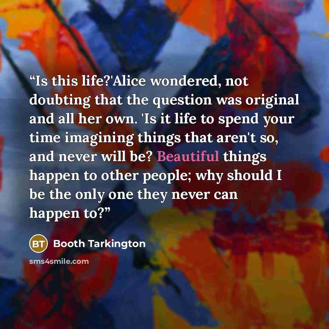 “Is this life?'Alice wondered, not doubting that the question was original and all her own. 'Is it life to spend your time imagining things that aren't so, and never will be? Beautiful things happen to other people; why should I be the only one they never can happen to?” quote by Booth Tarkington