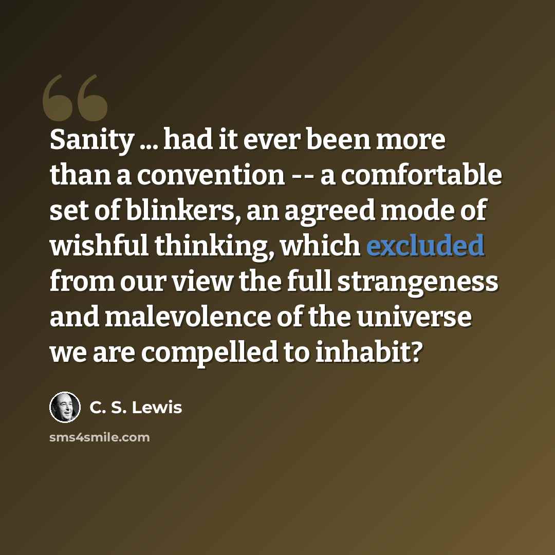 “Sanity ... had it ever been more than a convention -- a comfortable set of blinkers, an agreed mode of wishful thinking, which excluded from our view the full strangeness and malevolence of the universe we are compelled to inhabit?” quote by C. S. Lewis
