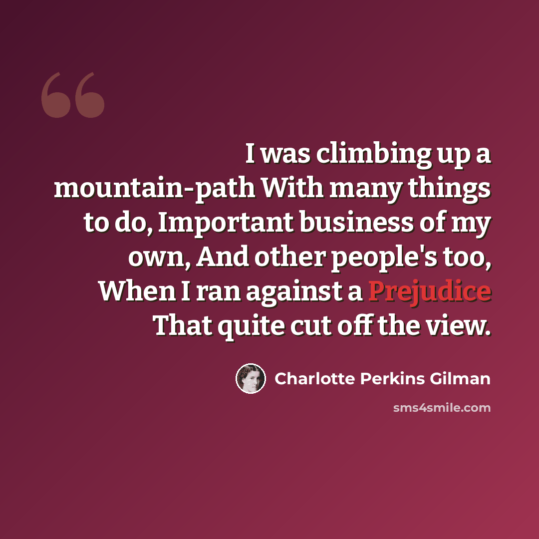 “I was climbing up a mountain-path With many things to do, Important business of my own, And other people's too, When I ran against a Prejudice That quite cut off the view.” quote by Charlotte Perkins Gilman