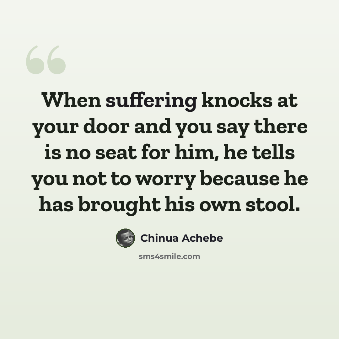 “When suffering knocks at your door and you say there is no seat for him, he tells you not to worry because he has brought his own stool.” quote by Chinua Achebe
