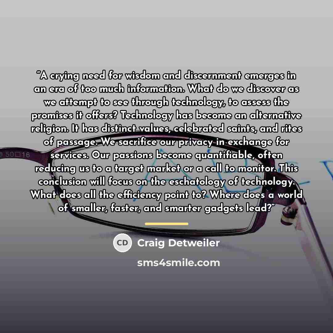 “A crying need for wisdom and discernment emerges in an era of too much information. What do we discover as we attempt to see through technology, to assess the promises it offers? Technology has become an alternative religion. It has distinct values, celebrated saints, and rites of passage. We…” quote by Craig Detweiler