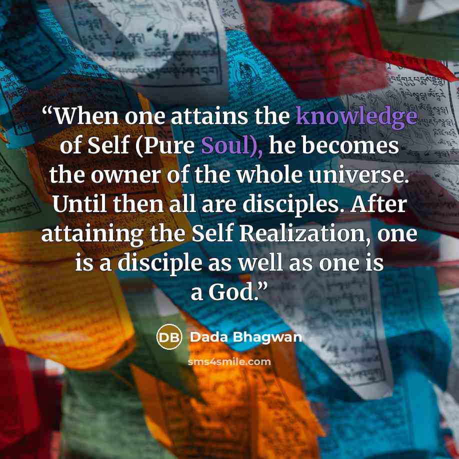 “When one attains the knowledge of Self (Pure Soul), he becomes the owner of the whole universe. Until then all are disciples. After attaining the Self Realization, one is a disciple as well as one is a God.” quote by Dada Bhagwan